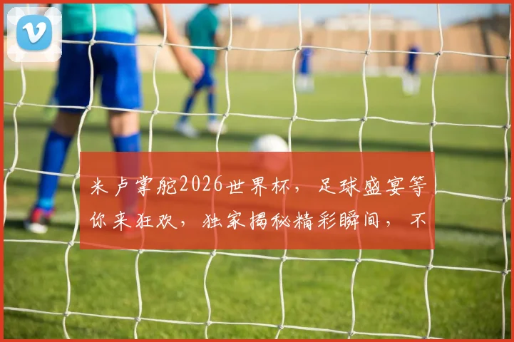 米卢掌舵2026世界杯，足球盛宴等你来狂欢，独家揭秘精彩瞬间，不容错过