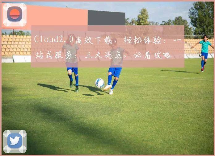 Cloud2.0高效下载，轻松体验，一站式服务，三大亮点，必看攻略
