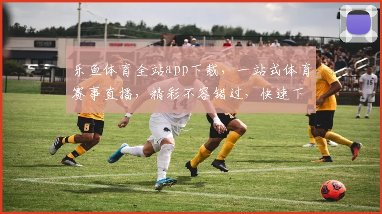 乐鱼体育全站app下载，一站式体育赛事直播，精彩不容错过，快速下载体验