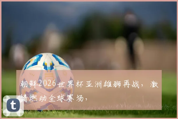 朝鲜2026世界杯亚洲雄狮再战，激情燃动全球赛场，