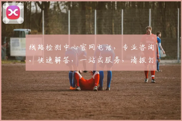 线路检测中心官网电话，专业咨询，快速解答，一站式服务，请拨打
