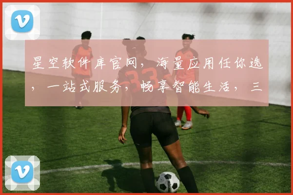 星空软件库官网，海量应用任你选，一站式服务，畅享智能生活，三重惊喜等你来