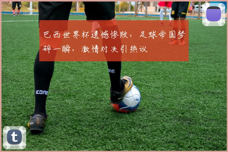 巴西世界杯遗憾惨败，足球帝国梦碎一瞬，激情对决引热议